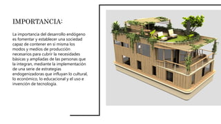 IMPORTANCIA:
La importancia del desarrollo endógeno
es fomentar y establecer una sociedad
capaz de contener en si misma los
modos y medios de producción
necesarios para cubrir la necesidades
básicas y ampliadas de las personas que
la integran, mediante la implementación
de una serie de estrategias
endogenizadoras que influyan lo cultural,
lo económico, lo educacional y el uso e
invención de tecnología.
 