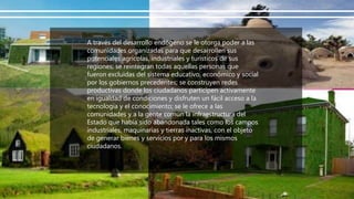 A través del desarrollo endógeno se le otorga poder a las
comunidades organizadas para que desarrollen sus
potenciales agrícolas, industriales y turísticos de sus
regiones; se reintegran todas aquellas personas que
fueron excluidas del sistema educativo, económico y social
por los gobiernos precedentes; se construyen redes
productivas donde los ciudadanos participen activamente
en igualdad de condiciones y disfruten un fácil acceso a la
tecnología y el conocimiento; se le ofrece a las
comunidades y a la gente común la infraestructura del
Estado que había sido abandonada tales como los campos
industriales, maquinarias y tierras inactivas, con el objeto
de generar bienes y servicios por y para los mismos
ciudadanos.
 