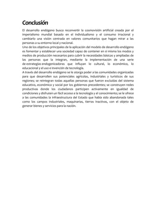 Conclusión
El desarrollo endógeno busca reconvertir la cosmovisión artificial creada por el
imperialismo mundial basado en el individualismo y el consumo irracional y
cambiarlo una visión centrada en valores comunitarios que hagan mirar a las
personas a su entorno local y nacional.
Uno de los objetivos principales de la aplicación del modelo de desarrollo endógeno
es fomentar y establecer una sociedad capaz de contener en si misma los modos y
medios de producción necesarios para cubrir la necesidades básicas y ampliadas de
las personas que la integran, mediante la implementación de una serie
de estrategias endogenizadoras que influyan lo cultural, lo económico, lo
educacional y el uso e invención de tecnología.
A través del desarrollo endógeno se le otorga poder a las comunidades organizadas
para que desarrollen sus potenciales agrícolas, industriales y turísticos de sus
regiones; se reintegran todas aquellas personas que fueron excluidas del sistema
educativo, económico y social por los gobiernos precedentes; se construyen redes
productivas donde los ciudadanos participen activamente en igualdad de
condiciones y disfruten un fácil acceso a la tecnología y el conocimiento; se le ofrece
a las comunidades la infraestructura del Estado que había sido abandonada tales
como los campos industriales, maquinarias, tierras inactivas, con el objeto de
generar bienes y servicios para la nación.
 