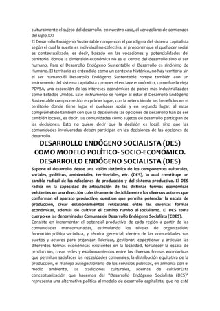culturalmente el sujeto del desarrollo, en nuestro caso, el venezolano de comienzos
del siglo XXI
El Desarrollo Endógeno Sustentable rompe con el paradigma del sistema capitalista
según el cual la suerte es individual no colectiva, al proponer que el quehacer social
es contextualizado, es decir, basado en las vocaciones y potencialidades del
territorio, donde la dimensión económica no es el centro del desarrollo sino el ser
humano. Para el Desarrollo Endógeno Sustentable el Desarrollo es sinónimo de
Humano. El territorio es entendido como un contexto histórico, no hay territorio sin
el ser humano.El Desarrollo Endógeno Sustentable rompe también con un
instrumento del sistema capitalista como es el enclave económico, como fue la vieja
PDVSA, una extensión de los intereses económicos de países más industrializados
como Estados Unidos. Este instrumento se rompe al estar el Desarrollo Endógeno
Sustentable comprometido en primer lugar, con la retención de los beneficios en el
territorio donde tiene lugar el quehacer social y en segundo lugar, al estar
comprometido también con que la decisión de las opciones de desarrollo han de ser
también locales, es decir, las comunidades como sujetos de desarrollo participan de
las decisiones. Esto no quiere decir que la decisión es local, sino que las
comunidades involucradas deben participar en las decisiones de las opciones de
desarrollo.
DESARROLLO ENDÓGENO SOCIALISTA (DES)
COMO MODELO POLÍTICO- SOCIO-ECONÓMICO.
DESARROLLO ENDÓGENO SOCIALISTA (DES)
Supone el desarrollo desde una visión sistémica de los componentes culturales,
sociales, políticos, ambientales, territoriales, etc. (DES), lo cual constituye un
cambio radical de las relaciones de producción y del sistema productivo. El DES
radica en la capacidad de articulación de las distintas formas económicas
existentes en una dirección colectivamente decidida entre los diversos actores que
conforman el aparato productivo, cuestión que permite potenciar la escala de
producción, crear eslabonamientos reticulares entre las diversas formas
económicas, además de cultivar el camino rumbo al socialismo. El DES toma
cuerpo en las denominadas Comunas de Desarrollo Endógeno Socialista (CDES).
Consiste en incrementar el potencial productivo de cada región a partir de las
comunidades mancomunadas, estimulando los niveles de organización,
formación política socialista, y técnica gerencial; dentro de las comunidades sus
sujetos y actores para organizar, liderizar, gestionar, cogestionar y articular las
diferentes formas económicas existentes en la localidad, fortalecer la escala de
producción, crear redes y eslabonamientos entre las diversas formas económicas
que permitan satisfacer las necesidades comunales, la distribución equitativa de la
producción, el manejo autogestionario de los servicios públicos, en armonía con el
medio ambiente, las tradiciones culturales, además de cultivarEsta
conceptualización que hacemos del "Desarrollo Endógeno Socialista (DES)"
representa una alternativa política al modelo de desarrollo capitalista, que no está
 