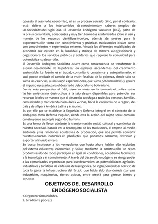 opuesta al desarrollo económico, ni es un proceso cerrado. Sino, por el contrario,
está abierto a los intercambios de conocimiento y saberes propios de
las sociedades del siglo XXI. El Desarrollo Endógeno Socialista (DES), parte de
la praxis comunitaria, conscientes y muy bien formadas e informadas sobre el uso y
manejo de los recursos científicos-técnicos, además de prestos para la
experimentación tanto con conocimientos y prácticas tradicionales locales como
con conocimientos y experiencias externas. Vincula las diferentes modalidades de
economía que existen en la localidad y maneja de manera autogestionaria y
cogestionaría los servicios públicos y solidarios que requiere la comunidad para
potencializar su desarrollo.
El Desarrollo Endógeno Socialista ocurre como consecuencia de transformar la
espiral descendente de la pobreza, en espirales ascendentes del crecimiento
sustentable. La fuente es el trabajo comunitario consciente y autogestionario, el
cual puede producir el cambio de la visión fatalista de la pobreza, donde sólo se
suma las carencias, a una visión esperanzadora, que suma potencialidades y genera
el impulso necesario para el desarrollo del socialismo bolivariano.
Desde esta perspectiva el DES, tiene su meta en la comunidad, utiliza todas
las herramientas no destructivas a la naturaleza y disponibles para potenciar sus
recursos locales de manera que el desarrollo satisfaga a todas las personas, familias,
comunidades y transcienda hacia áreas vecinas, hacia la economía de la región, del
país y de allí para América Latina y el mundo.
Es por ello que se establece la Seguridad y Defensa Integral en el contexto de lo
endógeno como Defensa Popular, siendo esta la acción del sujeto social comunal
construyendo su propia seguridad humana.
Es una forma de llevar adelante la transformación social, cultural y económica de
nuestra sociedad, basada en la reconquista de las tradiciones, el respeto al medio
ambiente y las relaciones equitativas de producción, que nos permita convertir
nuestros recursos naturales en productos que podamos consumir, distribuir y
exportar al mundo entero.
Se busca incorporar a los venezolanos que hasta ahora habían sido excluidos
del sistema educativo, económico y social; mediante la construcción de redes
productivas donde todos participen en igual de condiciones, accediendo fácilmente
a la tecnología y el conocimiento. A través del desarrollo endógeno se otorga poder
a las comunidades organizadas para que desarrollen las potencialidades agrícolas,
industriales y turísticas de cada una de las regiones. Se logra poniendo al servicio de
toda la gente la infraestructura del Estado que había sido abandonada (campos
industriales, maquinarias, tierras ociosas, entre otros) para generar bienes y
servicios
OBJETIVOS DEL DESARROLLO
ENDÓGENO SOCIALISTA
1. Organizar comunidades.
2. Erradicar la pobreza
 