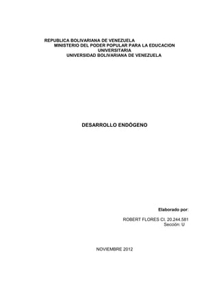 REPUBLICA BOLIVARIANA DE VENEZUELA
   MINISTERIO DEL PODER POPULAR PARA LA EDUCACION
                     UNIVERSITARIA
        UNIVERSIDAD BOLIVARIANA DE VENEZUELA




              DESARROLLO ENDÓGENO




                                            Elaborado por:

                             ROBERT FLORES CI. 20.244.581
                                            Sección: U




                   NOVIEMBRE 2012
 