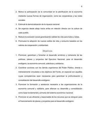 6
2. Motiva la participación de la comunidad en la planificación de la economía
mediante nuevas formas de organización, como las cooperativas y las redes
sociales.
3. Estimula la democratización de la riqueza nacional.
4. Se organiza desde abajo hacia arriba en relación directa con la cultura de
cada pueblo.
5. Reduce la exclusión social garantizando calidad de vida para todos y todas.
6. Promueve la adopción de nuevos estilos de vida y consumo basados en los
valores de cooperación y solidaridad.
Objetivos
1. Promover, garantizar y fomentar el desarrollo armónico y coherente de las
políticas, planes y proyectos del Ejecutivo Nacional, para el desarrollo
endógeno, la economía comunal, colectivos y solidarios.
2. Coordinar acciones con los demás organismos del Poder Público, directa o
indirectamente vinculados a los objetivos del Fondo, en especial con aquellos
cuyas competencias sean necesarias para garantizar la profundización y
consolidación del desarrollo endógeno.
3. Promover la formación y asistencia necesaria a las organizaciones de la
economía comunal y solidaria, para afianzar su desarrollo y consolidación
como base fundamental y primaria del sistema económico nacional.
4. Promover el uso eficiente y responsable de los recursos que se otorguen para
el financiamiento de planes y proyectos para el desarrollo endógeno.
 