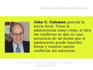 Teorías sobre la adolescencia John C. Coleman  postula la teoría focal. T oma la adolescencia como crisis, si bien los conflictos se dan en una secuencia de tal forma que el adolescente puede hacerles frente y resolver tantos conflictos sin saturarse. 