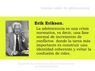Teorías sobre la adolescencia Erik Erikson. La adolescencia es una crisis normativa, es decir, una fase normal de incremento de conflictos  donde la tarea más importante es construir una identidad coherente y evitar la confusión de roles. 