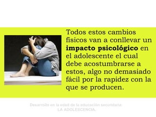 Todos estos cambios físicos van a conllevar un  impacto psicológico  en el adolescente el cual debe acostumbrarse a estos, algo no demasiado fácil por la rapidez con la que se producen.  
