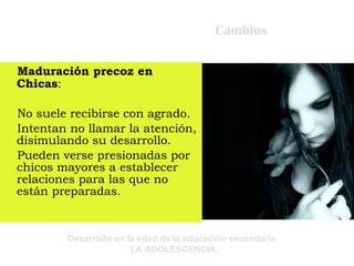 Cambios Maduración precoz en Chicas : No suele recibirse con agrado. Intentan no llamar la atención, disimulando su desarrollo. Pueden verse presionadas por chicos mayores a establecer relaciones para las que no están preparadas. 