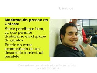 Cambios Maduración precoz en Chicos: Suele percibirse bien, ya que permite destacarse en el grupo de iguales. Puede no verse acompañada de un desarrollo intelectual paralelo. 