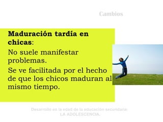 Cambios Maduración tardía en chicas : No suele manifestar problemas. Se ve facilitada por el hecho de que los chicos maduran al mismo tiempo. 
