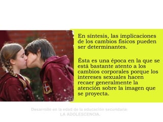 En síntesis, las implicaciones de los cambios físicos pueden ser determinantes.  Ésta es una época en la que se está bastante atento a los cambios corporales porque los intereses sexuales hacen recaer generalmente la atención sobre la imagen que se proyecta. 