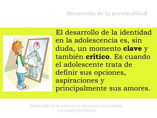 Desarrollo de la personalidad El desarrollo de la identidad en la adolescencia es, sin duda, un momento  clave  y también  crítico . Es cuando el adolescente trata de definir sus opciones, aspiraciones y principalmente sus amores.    