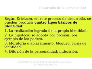 Desarrollo de la personalidad Según Erickson, en este proceso de desarrollo, se pueden producir  cuatro tipos básicos de Identidad : 1. La realización lograda de la propia identidad. 2. La hipoteca; se adopta por presión, por ejemplo de los padres. 3. Moratoria o aplazamiento; bloqueo, crisis de identidad. 4. Difusión de la personalidad; indecisión. 