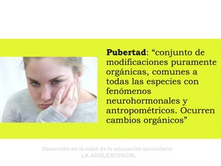 Pubertad : “conjunto de modificaciones puramente orgánicas, comunes a todas las especies con fenómenos neurohormonales y antropométricos. Ocurren cambios orgánicos” 