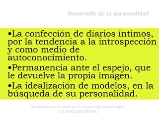 Desarrollo de la personalidad La confección de diarios íntimos, por la tendencia a la introspección y como medio de autoconocimiento. Permanencia ante el espejo, que le devuelve la propia imagen. La idealización de modelos, en la búsqueda de su personalidad. 
