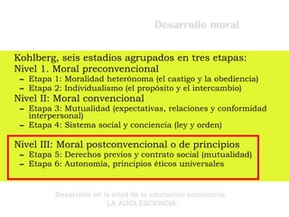 Desarrollo moral Kohlberg, seis estadios agrupados en tres etapas: Nivel 1. Moral preconvencional Etapa 1: Moralidad heterónoma (el castigo y la obediencia) Etapa 2: Individualismo (el propósito y el intercambio) Nivel II: Moral convencional Etapa 3: Mutualidad (expectativas, relaciones y conformidad interpersonal) Etapa 4: Sistema social y conciencia (ley y orden) Nivel III: Moral postconvencional o de principios Etapa 5: Derechos previos y contrato social (mutualidad) Etapa 6: Autonomía, principios éticos universales 