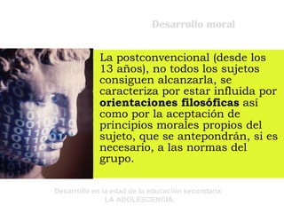 Desarrollo moral La postconvencional (desde los 13 años), no todos los sujetos consiguen alcanzarla, se caracteriza por estar influida por  orientaciones filosóficas  así como por la aceptación de principios morales propios del sujeto, que se antepondrán, si es necesario, a las normas del grupo. 