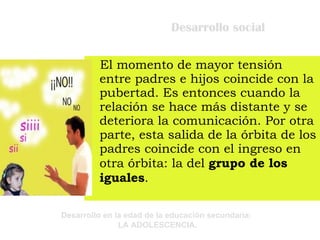 Desarrollo social El momento de mayor tensión entre padres e hijos coincide con la pubertad. Es entonces cuando la relación se hace más distante y se deteriora la comunicación. Por otra parte, esta salida de la órbita de los padres coincide con el ingreso en otra órbita: la del  grupo de los iguales . 