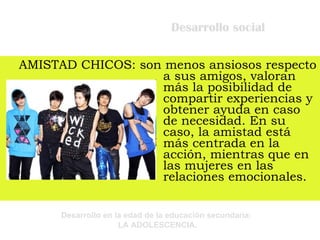 Desarrollo social AMISTAD CHICOS: son menos ansiosos respecto a sus amigos, valoran más la posibilidad de compartir experiencias y obtener ayuda en caso de necesidad. En su caso, la amistad está más centrada en la acción, mientras que en las mujeres en las relaciones emocionales. 