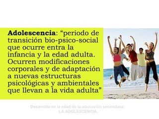 Adolescencia : “periodo de transición bio-psico-social que ocurre entra la infancia y la edad adulta. Ocurren modificaciones corporales y de adaptación a nuevas estructuras psicológicas y ambientales que llevan a la vida adulta” 