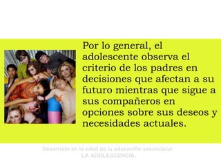 Por lo general, el adolescente observa el criterio de los padres en decisiones que afectan a su futuro mientras que sigue a sus compañeros en opciones sobre sus deseos y necesidades actuales. 