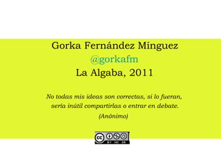Gorka Fernández Mínguez @gorkafm La Algaba, 2011 No todas mis ideas son correctas, si lo fueran,  sería inútil compartirlas o entrar en debate. (Anónimo)   