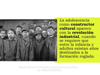La adolescencia como  constructor cultural  aparece con la  revolución industrial , cuando se requiere que entre la infancia y adultez existan años destinados a la formación reglada. 