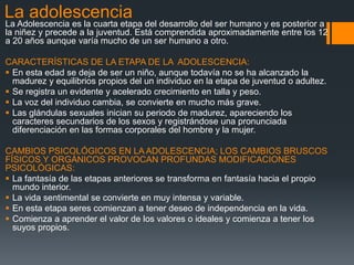 La adolescencia
La Adolescencia es la cuarta etapa del desarrollo del ser humano y es posterior a
la niñez y precede a la juventud. Está comprendida aproximadamente entre los 12
a 20 años aunque varía mucho de un ser humano a otro.
CARACTERÍSTICAS DE LA ETAPA DE LA ADOLESCENCIA:
 En esta edad se deja de ser un niño, aunque todavía no se ha alcanzado la
madurez y equilibrios propios del un individuo en la etapa de juventud o adultez.
 Se registra un evidente y acelerado crecimiento en talla y peso.
 La voz del individuo cambia, se convierte en mucho más grave.
 Las glándulas sexuales inician su periodo de madurez, apareciendo los
caracteres secundarios de los sexos y registrándose una pronunciada
diferenciación en las formas corporales del hombre y la mujer.
CAMBIOS PSICOLÓGICOS EN LA ADOLESCENCIA; LOS CAMBIOS BRUSCOS
FÍSICOS Y ORGÁNICOS PROVOCAN PROFUNDAS MODIFICACIONES
PSICOLÓGICAS:
 La fantasía de las etapas anteriores se transforma en fantasía hacia el propio
mundo interior.
 La vida sentimental se convierte en muy intensa y variable.
 En esta etapa seres comienzan a tener deseo de independencia en la vida.
 Comienza a aprender el valor de los valores o ideales y comienza a tener los
suyos propios.
 