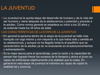 LA JUVENTUD
 La Juventud es la quinta etapa del desarrollo de humano y de la vida del
ser humano y viene después de la adolescencia o pubertad y precede a
la adultez. Como norma general se establece su inicio a los 20 años y
se extiende hasta los 25 años de edad.
LAS CARACTERÍSTICAS DE LA ETAPA DE LA JUVENTUD:
 En general la persona dentro de la etapa de la juventud se halla mas
tranquilo con sigo mismo y con respecto a lo que había sido y sentido en
su adolescencia, y aunque no ha llegado todavía al equilibrio que es
característico de la adultez ya se va avanzando en el autoconocimientos
y autoaceptación.
 Es la mejor época para el aprendizaje, pues la razón y la capacidad de
pensar han logrado frenar los excesos de la fantasía y ahora el jóven es
capaz de enfrentarse objetivamente a la realidad que le rodea. En
general en esta etapa de juventud el individuo es capaz de captar la
realidad tal y como es.
 