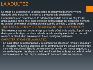 LA ADULTEZ
La etapa de la adultez es la sexta etapa de desarrollo humano y viene
después de la etapa de la juventud y precede a la ancianidad.
Generalmente se establece en la edad comprendida entre los 25 y los 60
años, aunque como en el caso del resto de las etapas del desarrollo humano,
no es fácil determinar en forma precisa cuando se inicia y cuando acaba
¿QUÉ ES LA ADULTEZ Y QUÉ SIGNIFICA ENTRAR EN LA ADULTEZ?
Si tuviésemos que responder a la pregunta de ¿Qué es la adultez?, podríamos
decir que es la etapa del desarrollo de la vida en el que el individuo normal
alcanza la plenitud en su evolución física, biológica y psíquica.
CARACTERÍSTICAS DE LA ADULTEZ:
 En esta etapa su personalidad y su carácter se presentan firmes y seguros y
el individuo maduro se distingue por el control que logra de sus sentimientos
y su vida emocional. Esto le permite afrontar la vida con mayor seguridad y
serenidad que en las etapas anteriores. La adultez es la época de la vida del
ser humano en el que mayor rendimiento en la actividad se presenta.
 