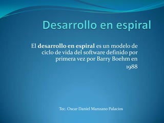 El desarrollo en espiral es un modelo de
    ciclo de vida del software definido por
          primera vez por Barry Boehm en
                                       1988




           Tec. Oscar Daniel Manzano Palacios
 