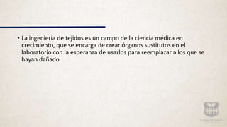 • La ingeniería de tejidos es un campo de la ciencia médica en
crecimiento, que se encarga de crear órganos sustitutos en el
laboratorio con la esperanza de usarlos para reemplazar a los que se
hayan dañado
 