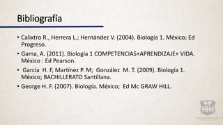 Bibliografía
• Calixtro R., Herrera L.; Hernández V. (2004). Biología 1. México; Ed
Progreso.
• Gama, A. (2011). Biología 1 COMPETENCIAS+APRENDIZAJE+ VIDA.
México : Ed Pearson.
• García H. F, Martínez P. M; González M. T. (2009). Biología 1.
México; BACHILLERATO Santillana.
• George H. F. (2007). Biología. México; Ed Mc GRAW HILL.
 