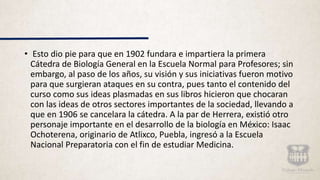 • Esto dio pie para que en 1902 fundara e impartiera la primera
Cátedra de Biología General en la Escuela Normal para Profesores; sin
embargo, al paso de los años, su visión y sus iniciativas fueron motivo
para que surgieran ataques en su contra, pues tanto el contenido del
curso como sus ideas plasmadas en sus libros hicieron que chocaran
con las ideas de otros sectores importantes de la sociedad, llevando a
que en 1906 se cancelara la cátedra. A la par de Herrera, existió otro
personaje importante en el desarrollo de la biología en México: Isaac
Ochoterena, originario de Atlixco, Puebla, ingresó a la Escuela
Nacional Preparatoria con el fin de estudiar Medicina.
 