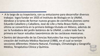 • A lo largo de su trayectoria, con su entusiasmo para desarrollar diversos
trabajos logra fundar en 1925 el Instituto de Biología en la UNAM,
dándose a la tarea de formar nuevos grupos de científicos jóvenes como
Eduardo Caballero y Caballero, José de Lille y Helia Bravo Hollis; esta
última se convertiría en la primera bióloga titulada en México, además de
ser la fundadora del jardín botánico de la UNAM, y sobre todo fue la
primera en hacer estudios taxonómicos de las cactáceas mexicanas.
• Dentro del desarrollo de las Ciencias Naturales fue muy importante la
creación del Instituto Médico Nacional (1988), en el cual se tenían
secciones diferentes: Historia Natural, Fisiología, Climatología y Geografía
Médica, Terapéutica Clínica y Química.
 
