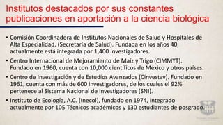 Institutos destacados por sus constantes
publicaciones en aportación a la ciencia biológica
• Comisión Coordinadora de Institutos Nacionales de Salud y Hospitales de
Alta Especialidad. (Secretaría de Salud). Fundada en los años 40,
actualmente está integrada por 1,400 investigadores.
• Centro Internacional de Mejoramiento de Maíz y Trigo (CIMMYT).
Fundado en 1960, cuenta con 10,000 científicos de México y otros países.
• Centro de Investigación y de Estudios Avanzados (Cinvestav). Fundado en
1961, cuenta con más de 600 investigadores, de los cuales el 92%
pertenece al Sistema Nacional de Investigadores (SNI).
• Instituto de Ecología, A.C. (Inecol), fundado en 1974, integrado
actualmente por 105 Técnicos académicos y 130 estudiantes de posgrado.
 