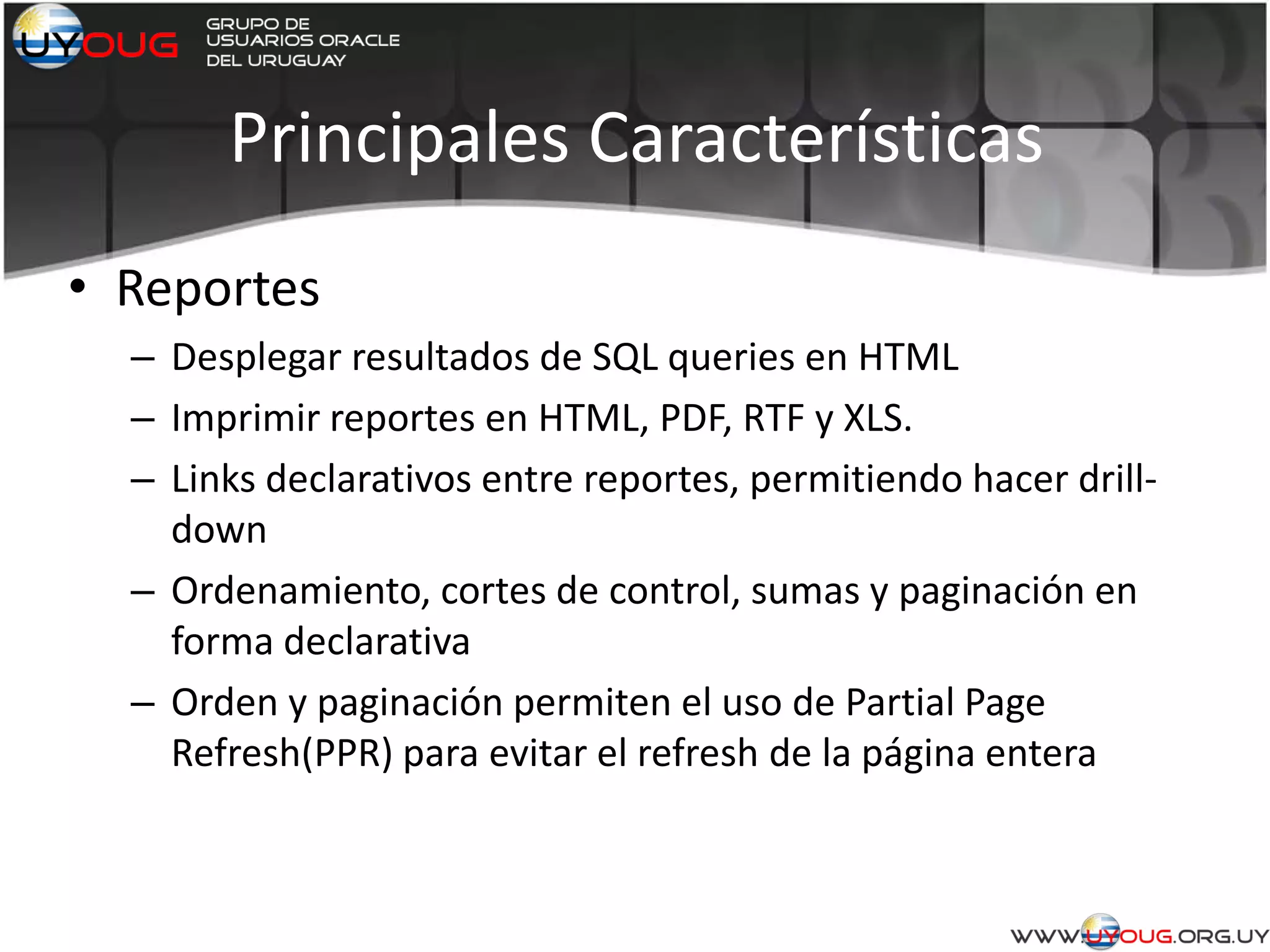 Principales Características
• Reportes
– Desplegar resultados de SQL queries en HTML
– Imprimir reportes en HTML, PDF, RTF y XLS.
– Links declarativos entre reportes, permitiendo hacer drill-
down
– Ordenamiento, cortes de control, sumas y paginación en
forma declarativa
– Orden y paginación permiten el uso de Partial Page
Refresh(PPR) para evitar el refresh de la página entera
 