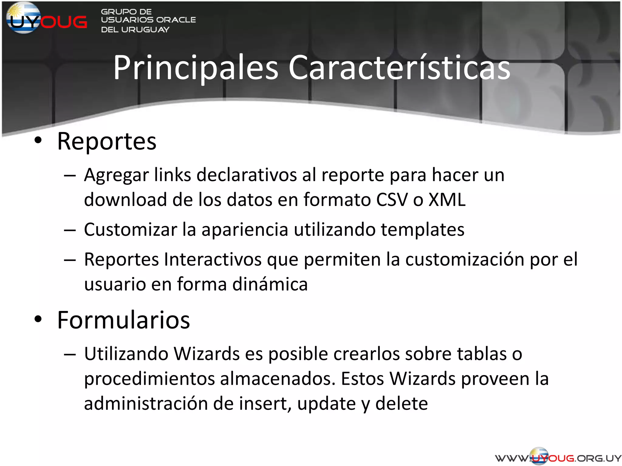 Principales Características
• Reportes
– Agregar links declarativos al reporte para hacer un
download de los datos en formato CSV o XML
– Customizar la apariencia utilizando templates
– Reportes Interactivos que permiten la customización por el
usuario en forma dinámica
• Formularios
– Utilizando Wizards es posible crearlos sobre tablas o
procedimientos almacenados. Estos Wizards proveen la
administración de insert, update y delete
 