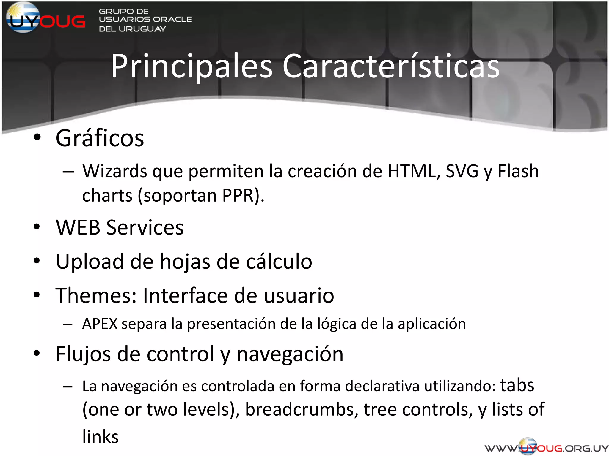 Principales Características
• Gráficos
– Wizards que permiten la creación de HTML, SVG y Flash
charts (soportan PPR).
• WEB Services
• Upload de hojas de cálculo
• Themes: Interface de usuario
– APEX separa la presentación de la lógica de la aplicación
• Flujos de control y navegación
– La navegación es controlada en forma declarativa utilizando: tabs
(one or two levels), breadcrumbs, tree controls, y lists of
links
 