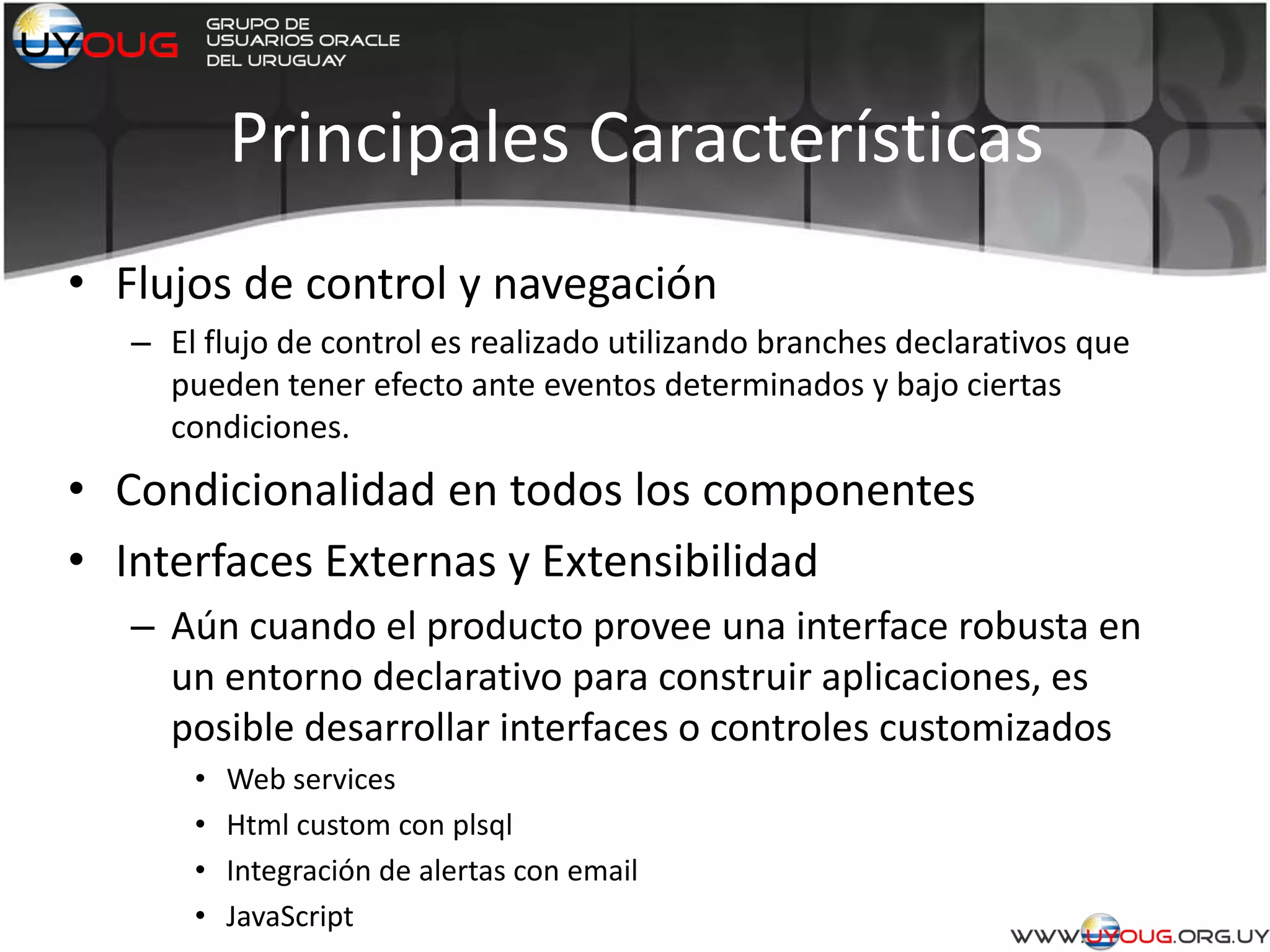 Principales Características
• Flujos de control y navegación
– El flujo de control es realizado utilizando branches declarativos que
pueden tener efecto ante eventos determinados y bajo ciertas
condiciones.
• Condicionalidad en todos los componentes
• Interfaces Externas y Extensibilidad
– Aún cuando el producto provee una interface robusta en
un entorno declarativo para construir aplicaciones, es
posible desarrollar interfaces o controles customizados
• Web services
• Html custom con plsql
• Integración de alertas con email
• JavaScript
 