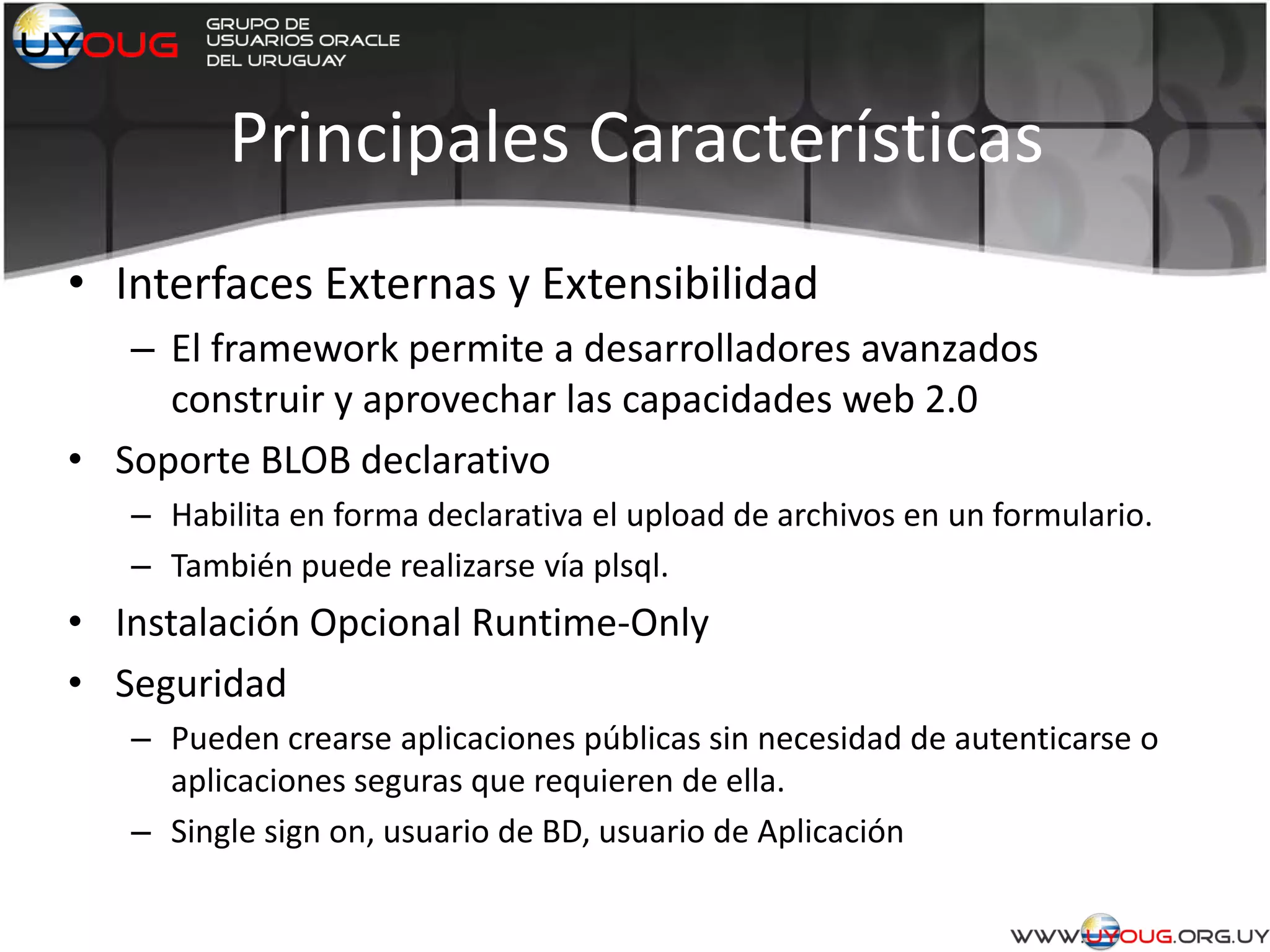 Principales Características
• Interfaces Externas y Extensibilidad
– El framework permite a desarrolladores avanzados
construir y aprovechar las capacidades web 2.0
• Soporte BLOB declarativo
– Habilita en forma declarativa el upload de archivos en un formulario.
– También puede realizarse vía plsql.
• Instalación Opcional Runtime-Only
• Seguridad
– Pueden crearse aplicaciones públicas sin necesidad de autenticarse o
aplicaciones seguras que requieren de ella.
– Single sign on, usuario de BD, usuario de Aplicación
 