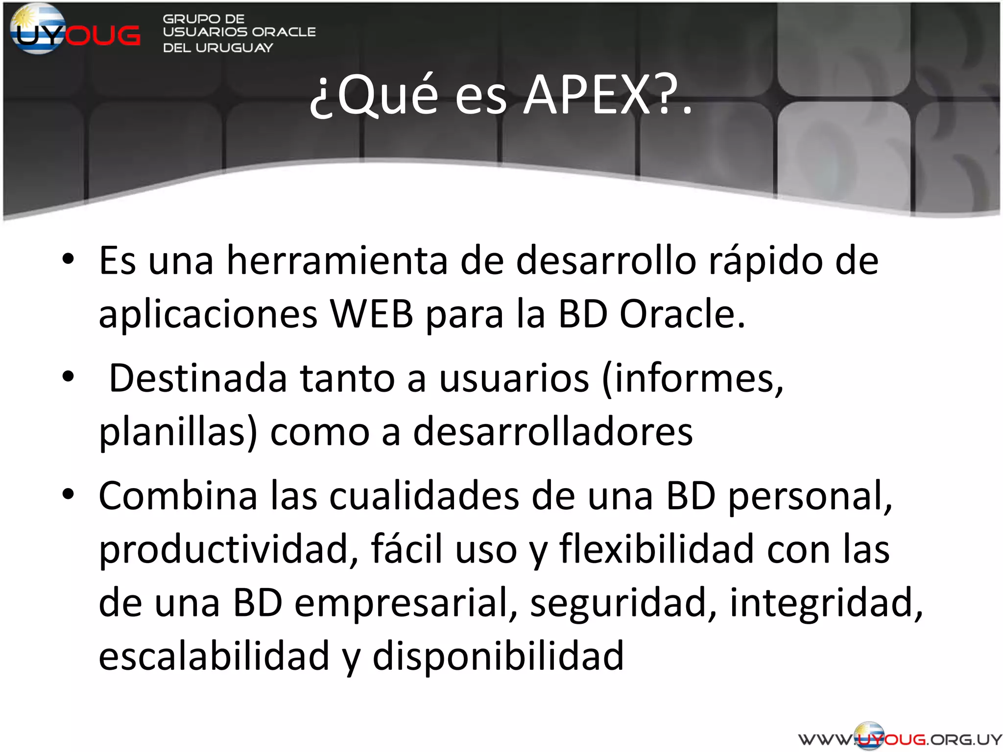 ¿Qué es APEX?.
• Es una herramienta de desarrollo rápido de
aplicaciones WEB para la BD Oracle.
• Destinada tanto a usuarios (informes,
planillas) como a desarrolladores
• Combina las cualidades de una BD personal,
productividad, fácil uso y flexibilidad con las
de una BD empresarial, seguridad, integridad,
escalabilidad y disponibilidad
 