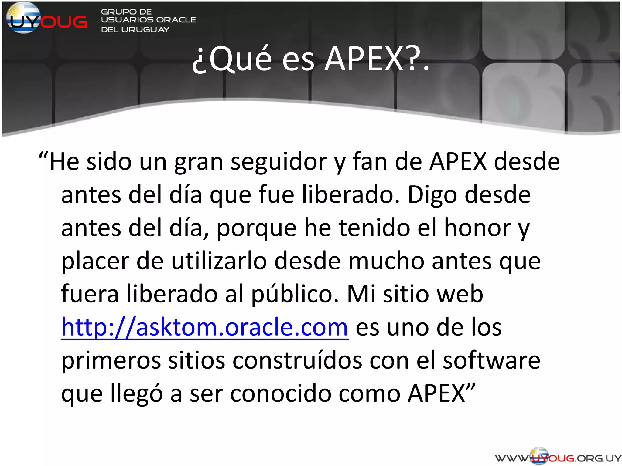 ¿Qué es APEX?.
“He sido un gran seguidor y fan de APEX desde
antes del día que fue liberado. Digo desde
antes del día, porque he tenido el honor y
placer de utilizarlo desde mucho antes que
fuera liberado al público. Mi sitio web
http://asktom.oracle.com es uno de los
primeros sitios construídos con el software
que llegó a ser conocido como APEX”
 