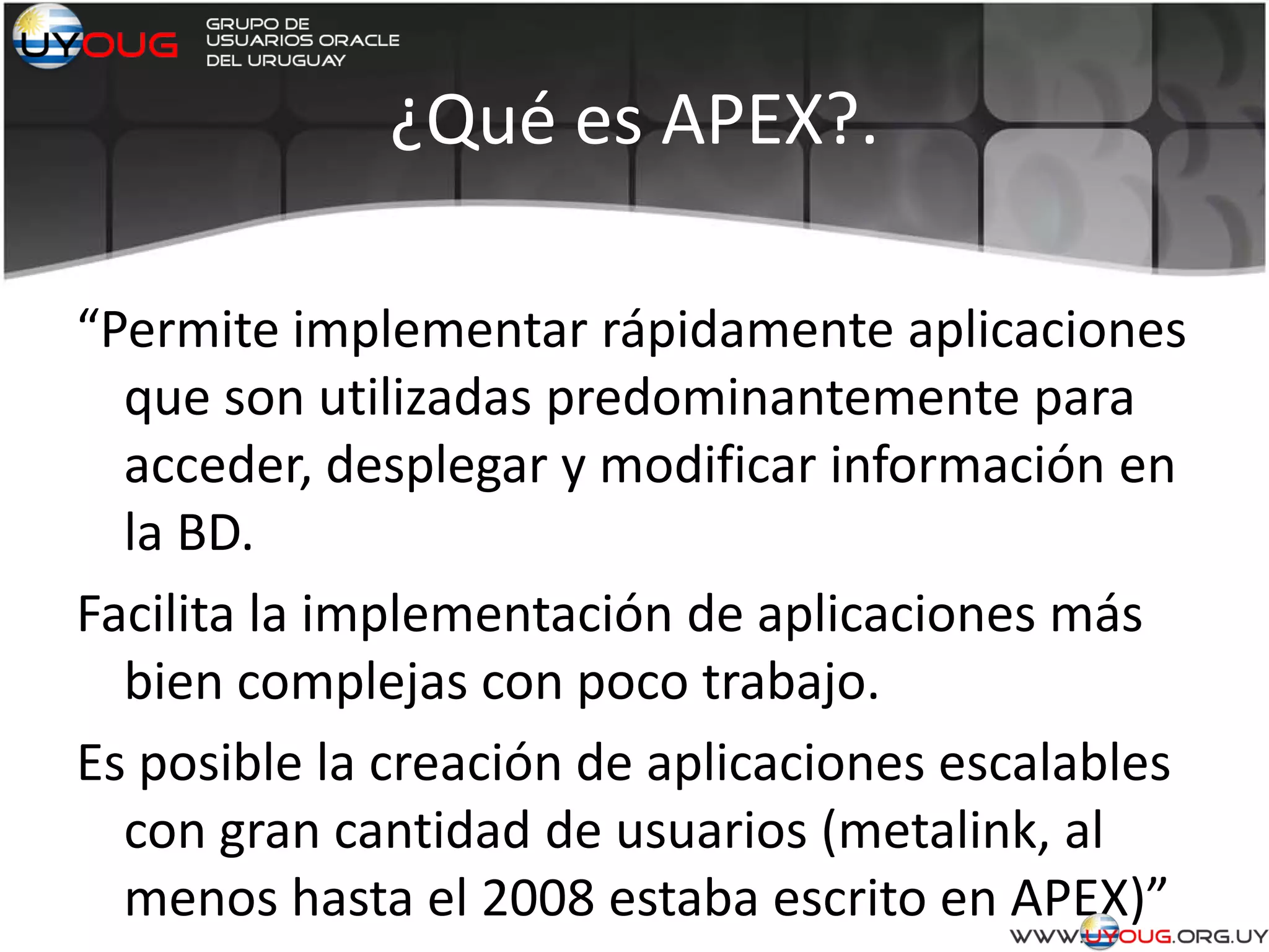 ¿Qué es APEX?.
“Permite implementar rápidamente aplicaciones
que son utilizadas predominantemente para
acceder, desplegar y modificar información en
la BD.
Facilita la implementación de aplicaciones más
bien complejas con poco trabajo.
Es posible la creación de aplicaciones escalables
con gran cantidad de usuarios (metalink, al
menos hasta el 2008 estaba escrito en APEX)”
 