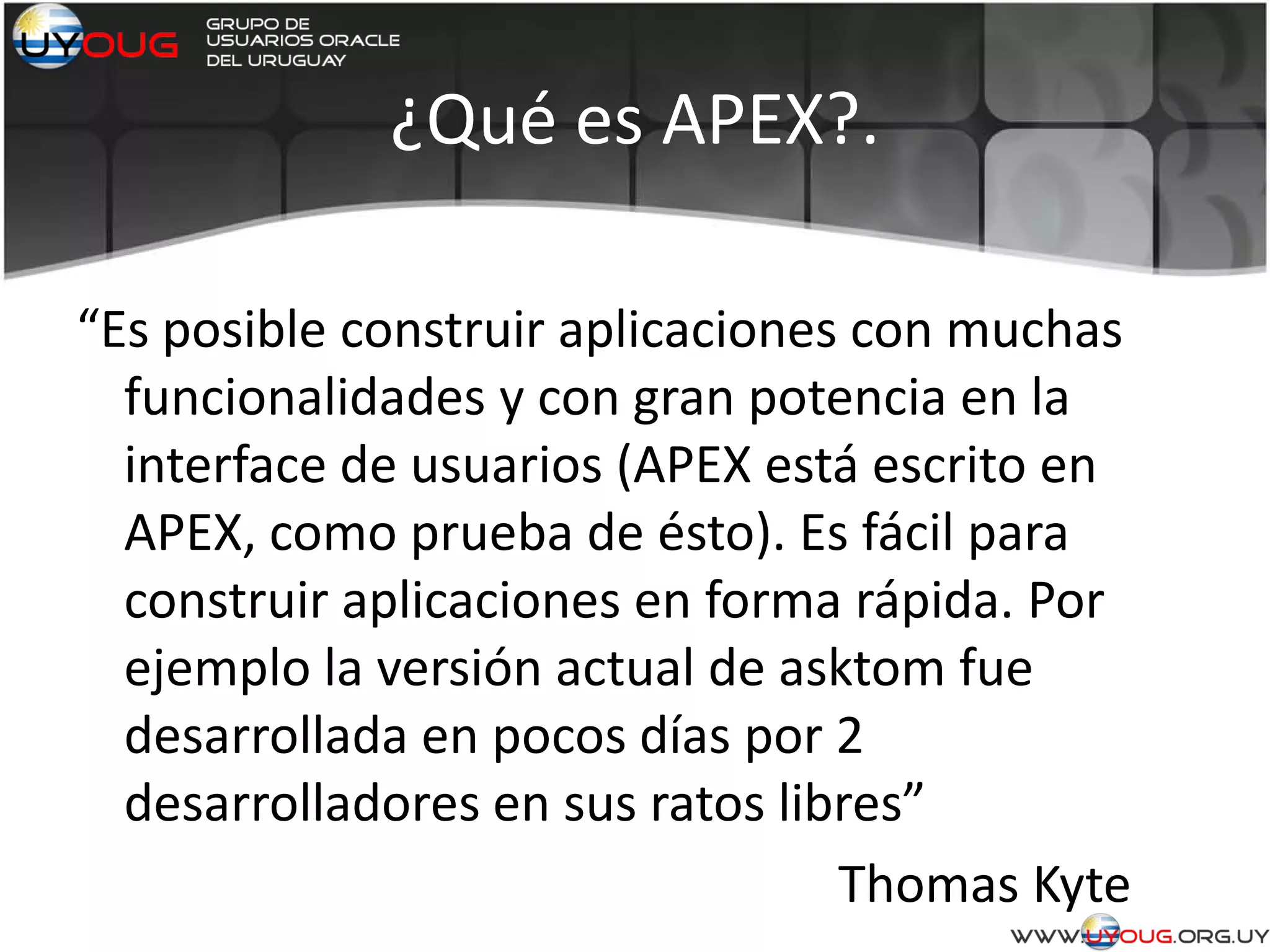 ¿Qué es APEX?.
“Es posible construir aplicaciones con muchas
funcionalidades y con gran potencia en la
interface de usuarios (APEX está escrito en
APEX, como prueba de ésto). Es fácil para
construir aplicaciones en forma rápida. Por
ejemplo la versión actual de asktom fue
desarrollada en pocos días por 2
desarrolladores en sus ratos libres”
Thomas Kyte
 