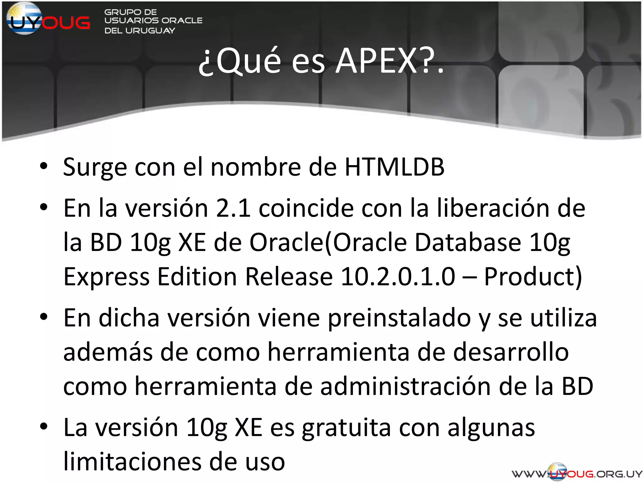 ¿Qué es APEX?.
• Surge con el nombre de HTMLDB
• En la versión 2.1 coincide con la liberación de
la BD 10g XE de Oracle(Oracle Database 10g
Express Edition Release 10.2.0.1.0 – Product)
• En dicha versión viene preinstalado y se utiliza
además de como herramienta de desarrollo
como herramienta de administración de la BD
• La versión 10g XE es gratuita con algunas
limitaciones de uso
 