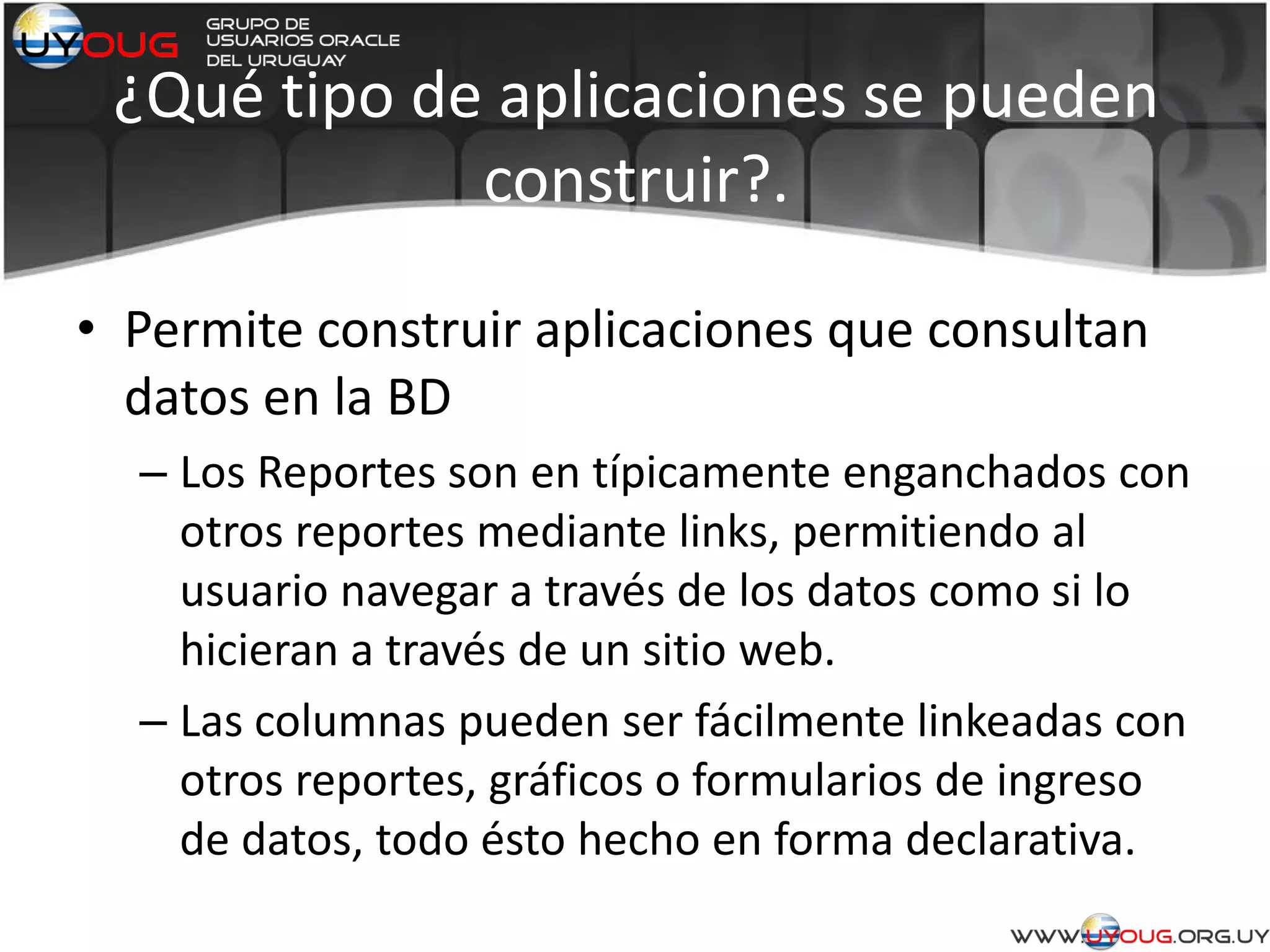 ¿Qué tipo de aplicaciones se pueden
construir?.
• Permite construir aplicaciones que consultan
datos en la BD
– Los Reportes son en típicamente enganchados con
otros reportes mediante links, permitiendo al
usuario navegar a través de los datos como si lo
hicieran a través de un sitio web.
– Las columnas pueden ser fácilmente linkeadas con
otros reportes, gráficos o formularios de ingreso
de datos, todo ésto hecho en forma declarativa.
 