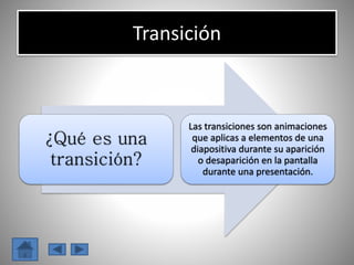Transición
¿Qué es una
transición?
Las transiciones son animaciones
que aplicas a elementos de una
diapositiva durante su aparición
o desaparición en la pantalla
durante una presentación.
 