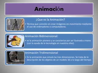 Animación
¿Que es la Animación?
• Técnica que consiste en crear imágenes en movimiento mediante
el uso de ordenadores o computadoras.
Animación Bidimensional:
• es la animación pionera y se caracteriza por ser ilustrada a mano
(con la ayuda de la tecnología en nuestros días).
Animación Tridimensional
• Es la animación que simula las tres dimensiones. Se trata de la
descripción de los objetos de un modelo 3d a lo largo del tiempo.
 