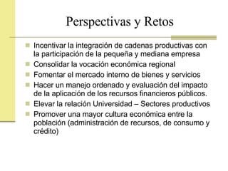 Perspectivas y Retos Incentivar la integración de cadenas productivas con la participación de la pequeña y mediana empresa Consolidar la vocación económica regional Fomentar el mercado interno de bienes y servicios Hacer un manejo ordenado y evaluación del impacto de la aplicación de los recursos financieros públicos. Elevar la relación Universidad – Sectores productivos Promover una mayor cultura económica entre la población (administración de recursos, de consumo y crédito) 