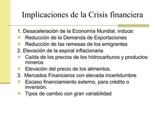 Implicaciones de la Crisis financiera 1. Desaceleración de la Economía Mundial, induce: Reducción de la Demanda de Exportaciones  Reducción de las remesas de los emigrantes 2. Elevación de la espiral inflacionaria  Caída de los precios de los hidrocarburos y productos mineros  Elevación del precio de los alimentos. 3.  Mercados Financieros con elevada incertidumbre Escaso financiamiento externo, para crédito o inversión. Tipos de cambio con gran variabilidad 